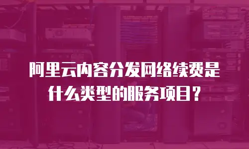 阿里云内容分发网络续费是什么类型的服务项目？