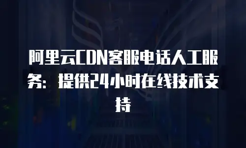 阿里云CDN客服电话人工服务：提供24小时在线技术支持