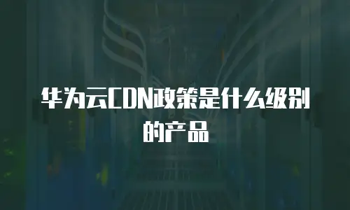 华为云CDN政策是什么级别的产品