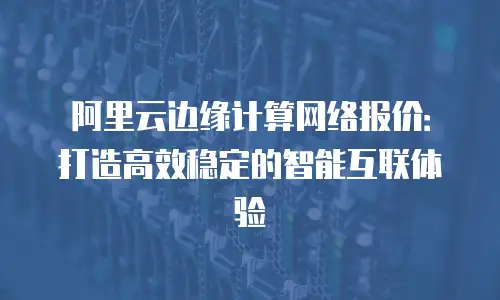 阿里云边缘计算网络报价：打造高效稳定的智能互联体验