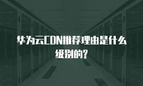 华为云CDN推荐理由是什么级别的?