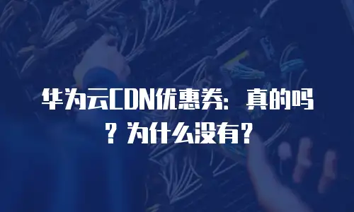 华为云CDN优惠券：真的吗？为什么没有？
