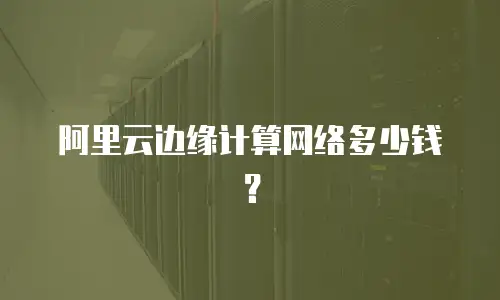 阿里云边缘计算网络多少钱？