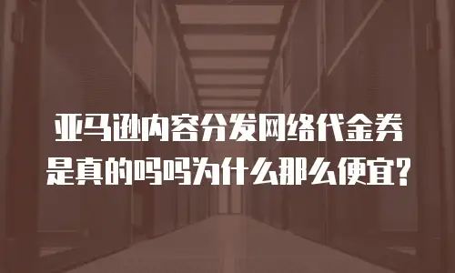 亚马逊内容分发网络代金券是真的吗吗为什么那么便宜?