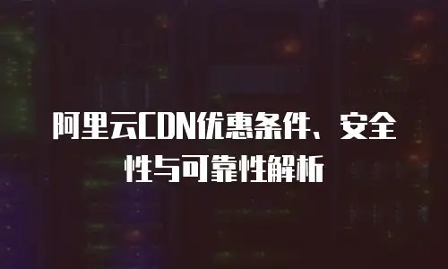 阿里云CDN优惠条件、安全性与可靠性解析