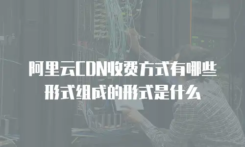 阿里云CDN收费方式有哪些形式组成的形式是什么