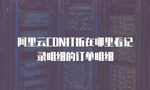 阿里云CDN打折在哪里看记录明细的订单明细