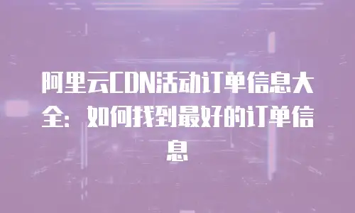 阿里云CDN活动订单信息大全：如何找到最好的订单信息