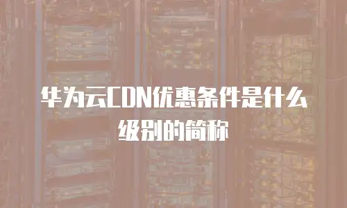 华为云CDN优惠条件是什么级别的简称
