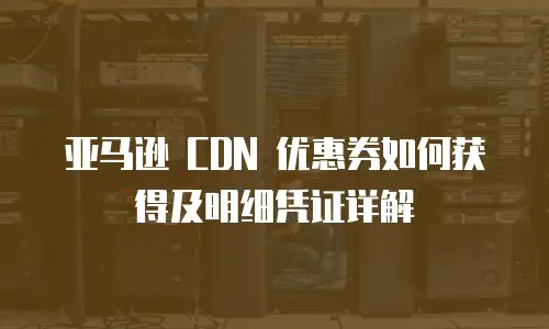 亚马逊 CDN 优惠券如何获得及明细凭证详解