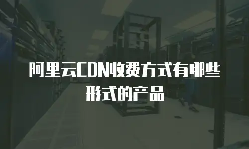 阿里云CDN收费方式有哪些形式的产品