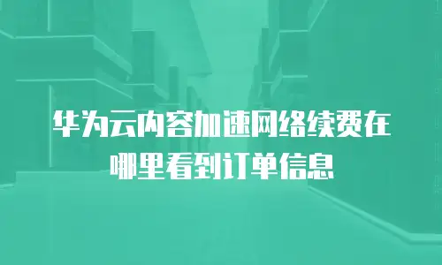 华为云内容加速网络续费在哪里看到订单信息