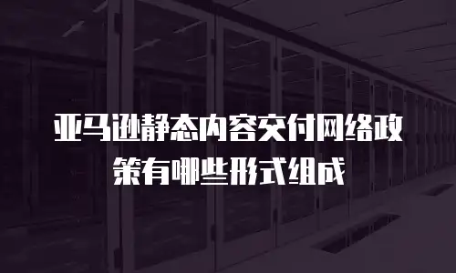 亚马逊静态内容交付网络政策有哪些形式组成