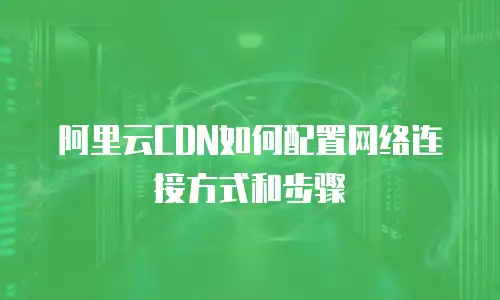 阿里云CDN如何配置网络连接方式和步骤