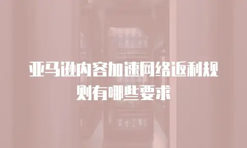 亚马逊内容加速网络返利规则有哪些要求