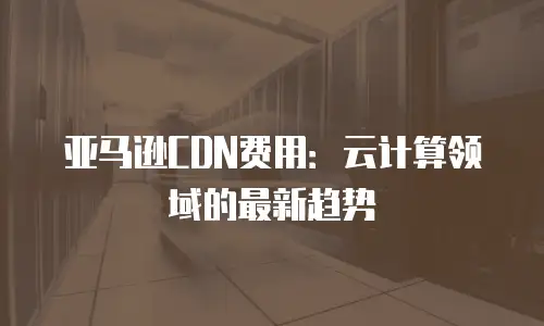 亚马逊CDN费用：云计算领域的最新趋势