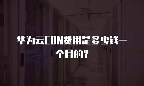 华为云CDN费用是多少钱一个月的？