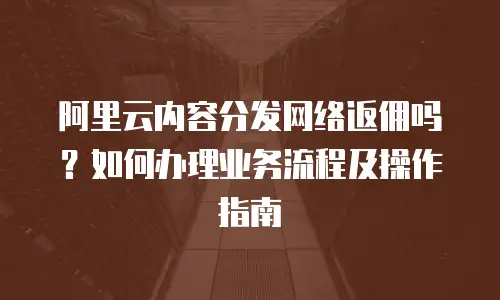 阿里云内容分发网络返佣吗？如何办理业务流程及操作指南