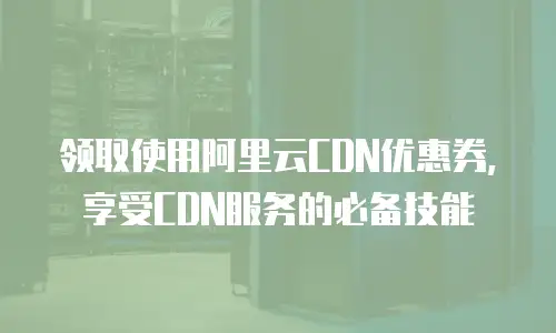 领取使用阿里云CDN优惠券,享受CDN服务的必备技能