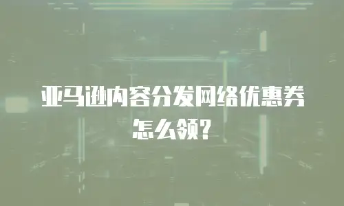 亚马逊内容分发网络优惠券怎么领？