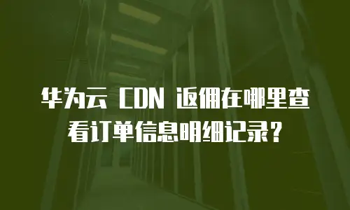 华为云 CDN 返佣在哪里查看订单信息明细记录？