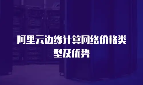阿里云边缘计算网络价格类型及优势