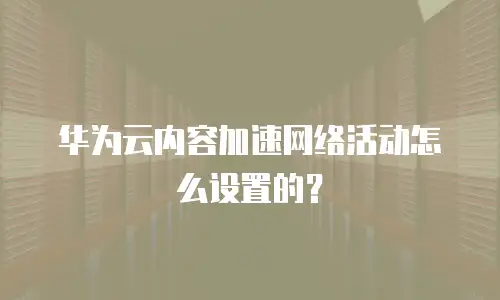 华为云内容加速网络活动怎么设置的？