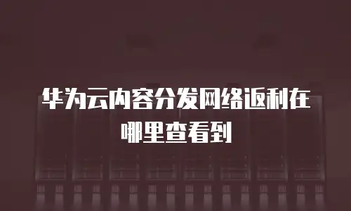 华为云内容分发网络返利在哪里查看到