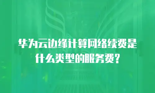 华为云边缘计算网络续费是什么类型的服务费?