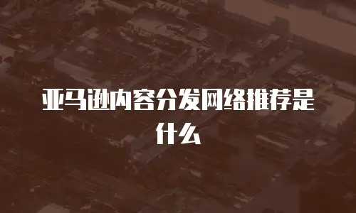 亚马逊内容分发网络推荐是什么