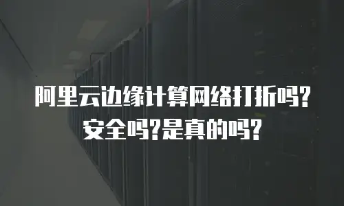 阿里云边缘计算网络打折吗?安全吗?是真的吗?