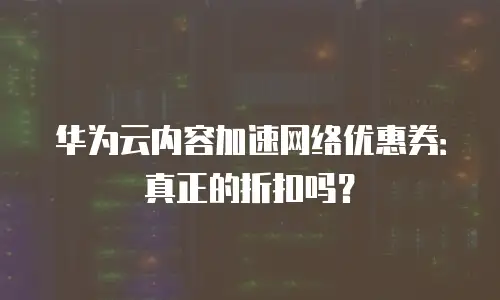 华为云内容加速网络优惠券：真正的折扣吗？