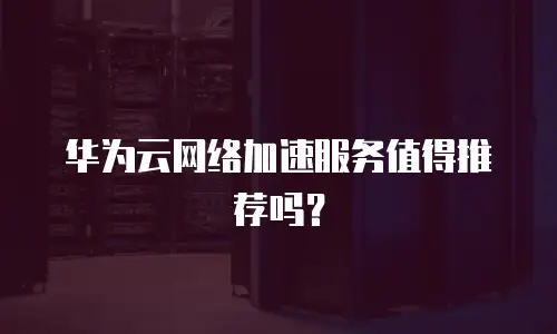 华为云网络加速服务值得推荐吗？