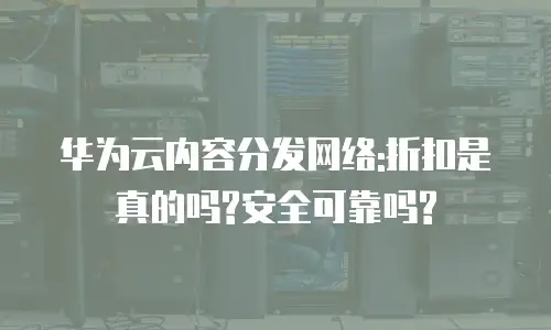 华为云内容分发网络:折扣是真的吗?安全可靠吗?