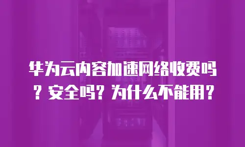 华为云内容加速网络收费吗？安全吗？为什么不能用？