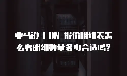 亚马逊 CDN 报价明细表怎么看明细数量多少合适吗？