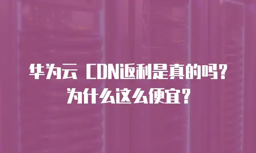华为云 CDN返利是真的吗？为什么这么便宜？