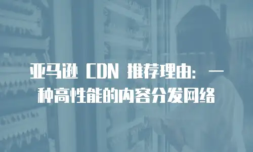 亚马逊 CDN 推荐理由：一种高性能的内容分发网络