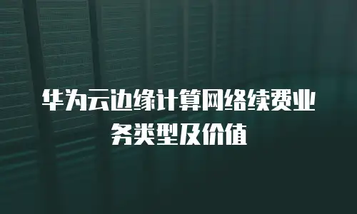 华为云边缘计算网络续费业务类型及价值