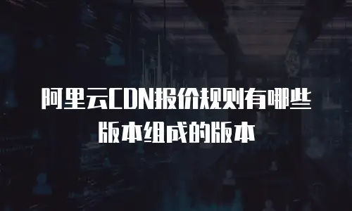 阿里云CDN报价规则有哪些版本组成的版本