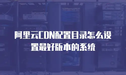 阿里云CDN配置目录怎么设置最好版本的系统