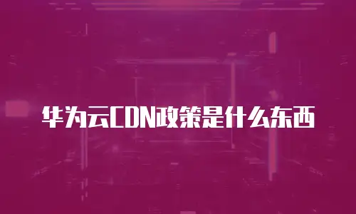华为云CDN政策是什么东西