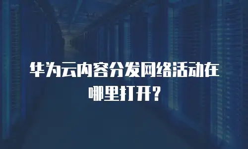 华为云内容分发网络活动在哪里打开？