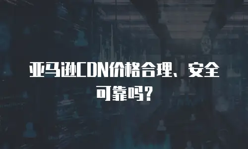 亚马逊CDN价格合理、安全可靠吗？