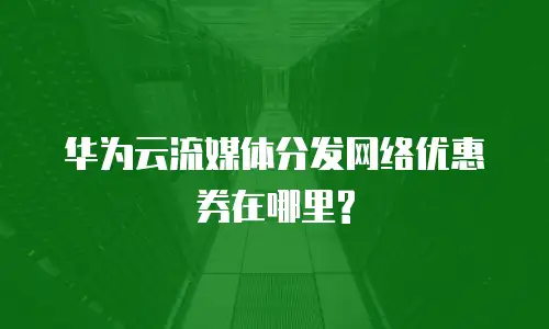 华为云流媒体分发网络优惠券在哪里?