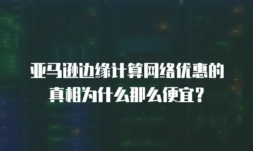 亚马逊边缘计算网络优惠的真相为什么那么便宜？