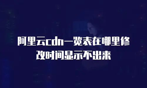 阿里云cdn一览表在哪里修改时间显示不出来