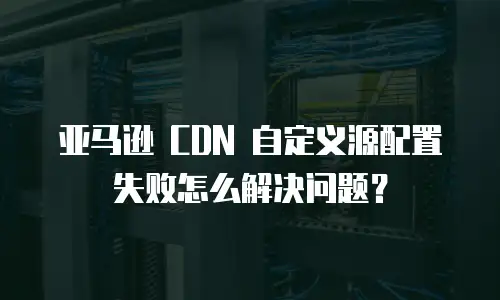 亚马逊 CDN 自定义源配置失败怎么解决问题？