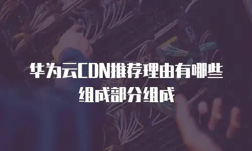 华为云CDN推荐理由有哪些组成部分组成