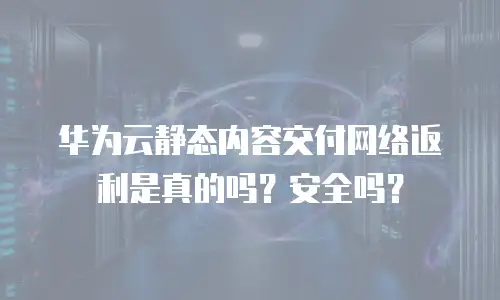 华为云静态内容交付网络返利是真的吗？安全吗？